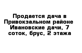Продается дача в Привокзальном районе- Ивановские дачи, 7 соток, брус, 2 этажа 
